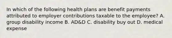 In which of the following health plans are benefit payments attributed to employer contributions taxable to the employee? A. group disability income B. AD&D C. disability buy out D. medical expense