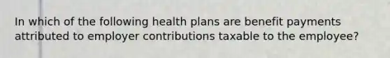 In which of the following health plans are benefit payments attributed to employer contributions taxable to the employee?