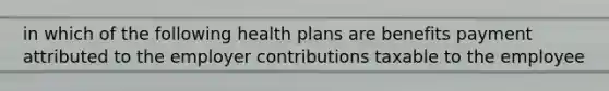 in which of the following health plans are benefits payment attributed to the employer contributions taxable to the employee