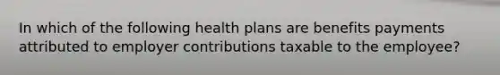 In which of the following health plans are benefits payments attributed to employer contributions taxable to the employee?