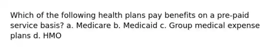 Which of the following health plans pay benefits on a pre-paid service basis? a. Medicare b. Medicaid c. Group medical expense plans d. HMO