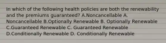 In which of the following health policies are both the renewability and the premiums guaranteed? A.Noncancellable A. Noncancellable B.Optionally Renewable B. Optionally Renewable C.Guaranteed Renewable C. Guaranteed Renewable D.Conditionally Renewable D. Conditionally Renewable