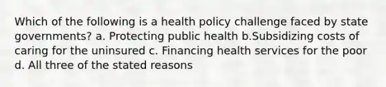 Which of the following is a health policy challenge faced by state governments? a. Protecting public health b.Subsidizing costs of caring for the uninsured c. Financing health services for the poor d. All three of the stated reasons