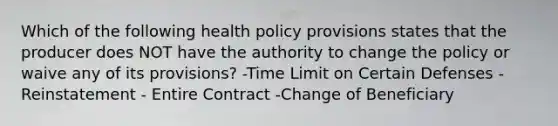 Which of the following health policy provisions states that the producer does NOT have the authority to change the policy or waive any of its provisions? -Time Limit on Certain Defenses -Reinstatement - Entire Contract -Change of Beneficiary