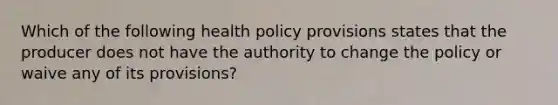 Which of the following health policy provisions states that the producer does not have the authority to change the policy or waive any of its provisions?