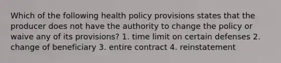 Which of the following health policy provisions states that the producer does not have the authority to change the policy or waive any of its provisions? 1. time limit on certain defenses 2. change of beneficiary 3. entire contract 4. reinstatement