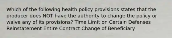 Which of the following health policy provisions states that the producer does NOT have the authority to change the policy or waive any of its provisions? Time Limit on Certain Defenses Reinstatement Entire Contract Change of Beneficiary