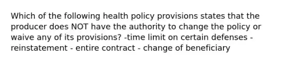 Which of the following health policy provisions states that the producer does NOT have the authority to change the policy or waive any of its provisions? -time limit on certain defenses - reinstatement - entire contract - change of beneficiary