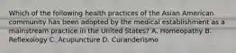 Which of the following health practices of the Asian American community has been adopted by the medical establishment as a mainstream practice in the United States? A. Homeopathy B. Reflexology C. Acupuncture D. Curanderismo