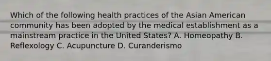 Which of the following health practices of the Asian American community has been adopted by the medical establishment as a mainstream practice in the United States? A. Homeopathy B. Reflexology C. Acupuncture D. Curanderismo