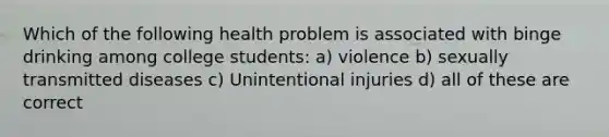 Which of the following health problem is associated with binge drinking among college students: a) violence b) sexually transmitted diseases c) Unintentional injuries d) all of these are correct