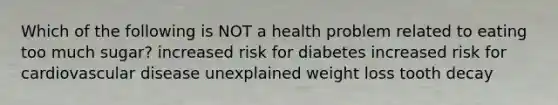 Which of the following is NOT a health problem related to eating too much sugar? increased risk for diabetes increased risk for cardiovascular disease unexplained weight loss tooth decay