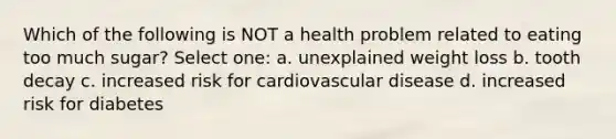 Which of the following is NOT a health problem related to eating too much sugar? Select one: a. unexplained weight loss b. tooth decay c. increased risk for cardiovascular disease d. increased risk for diabetes