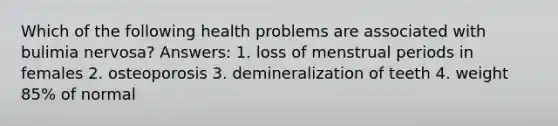 Which of the following health problems are associated with bulimia nervosa? Answers: 1. loss of menstrual periods in females 2. osteoporosis 3. demineralization of teeth 4. weight 85% of normal