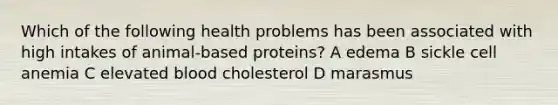 Which of the following health problems has been associated with high intakes of animal-based proteins? A edema B sickle cell anemia C elevated blood cholesterol D marasmus