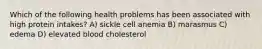 Which of the following health problems has been associated with high protein intakes? A) sickle cell anemia B) marasmus C) edema D) elevated blood cholesterol