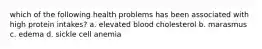 which of the following health problems has been associated with high protein intakes? a. elevated blood cholesterol b. marasmus c. edema d. sickle cell anemia