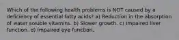 Which of the following health problems is NOT caused by a deficiency of essential fatty acids? a) Reduction in the absorption of water soluble vitamins. b) Slower growth. c) Impaired liver function. d) Impaired eye function.