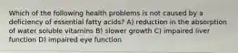 Which of the following health problems is not caused by a deficiency of essential fatty acids? A) reduction in the absorption of water soluble vitamins B) slower growth C) impaired liver function D) impaired eye function
