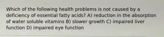 Which of the following health problems is not caused by a deficiency of essential fatty acids? A) reduction in the absorption of water soluble vitamins B) slower growth C) impaired liver function D) impaired eye function