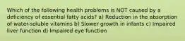 Which of the following health problems is NOT caused by a deficiency of essential fatty acids? a) Reduction in the absorption of water-soluble vitamins b) Slower growth in infants c) Impaired liver function d) Impaired eye function