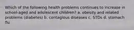 Which of the following health problems continues to increase in school-aged and adolescent children? a. obesity and related problems (diabetes) b. contagious diseases c. STDs d. stomach flu