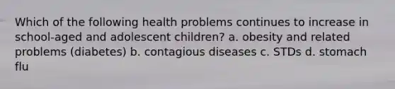 Which of the following health problems continues to increase in school-aged and adolescent children? a. obesity and related problems (diabetes) b. contagious diseases c. STDs d. stomach flu