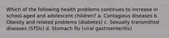 Which of the following health problems continues to increase in school-aged and adolescent children? a. Contagious diseases b. Obesity and related problems (diabetes) c. Sexually transmitted diseases (STDs) d. Stomach flu (viral gastroenteritis)