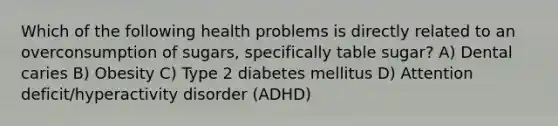 Which of the following health problems is directly related to an overconsumption of sugars, specifically table sugar? A) Dental caries B) Obesity C) Type 2 diabetes mellitus D) Attention deficit/hyperactivity disorder (ADHD)