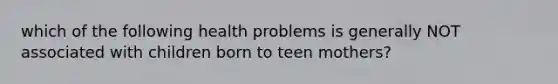 which of the following health problems is generally NOT associated with children born to teen mothers?