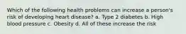Which of the following health problems can increase a person's risk of developing heart disease? a. Type 2 diabetes b. High blood pressure c. Obesity d. All of these increase the risk