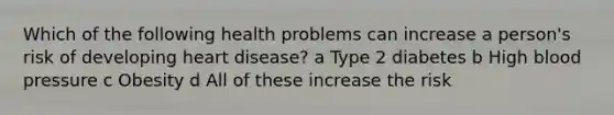 Which of the following health problems can increase a person's risk of developing heart disease? a Type 2 diabetes b High blood pressure c Obesity d All of these increase the risk