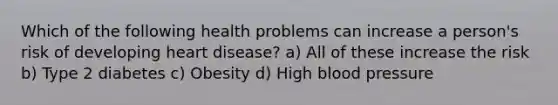 Which of the following health problems can increase a person's risk of developing heart disease? a) All of these increase the risk b) Type 2 diabetes c) Obesity d) High blood pressure