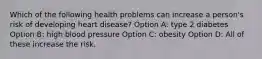 Which of the following health problems can increase a person's risk of developing heart disease? Option A: type 2 diabetes Option B: high blood pressure Option C: obesity Option D: All of these increase the risk.