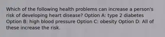 Which of the following health problems can increase a person's risk of developing heart disease? Option A: type 2 diabetes Option B: high blood pressure Option C: obesity Option D: All of these increase the risk.