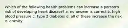 Which of the following health problems can increase a person's risk of developing heart disease? a. no answer is correct b. high blood pressure c. type 2 diabetes d. all of these increase the risk e. obesity