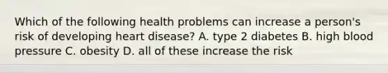 Which of the following health problems can increase a person's risk of developing heart disease? A. type 2 diabetes B. high blood pressure C. obesity D. all of these increase the risk