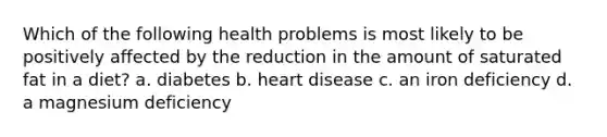 Which of the following health problems is most likely to be positively affected by the reduction in the amount of saturated fat in a diet? a. diabetes b. heart disease c. an iron deficiency d. a magnesium deficiency