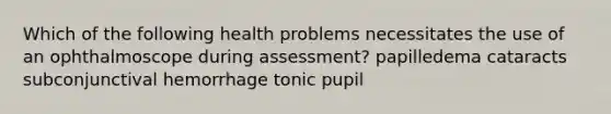 Which of the following health problems necessitates the use of an ophthalmoscope during assessment? papilledema cataracts subconjunctival hemorrhage tonic pupil