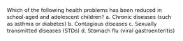 Which of the following health problems has been reduced in school-aged and adolescent children? a. Chronic diseases (such as asthma or diabetes) b. Contagious diseases c. Sexually transmitted diseases (STDs) d. Stomach flu (viral gastroenteritis)