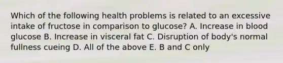 Which of the following health problems is related to an excessive intake of fructose in comparison to glucose? A. Increase in blood glucose B. Increase in visceral fat C. Disruption of body's normal fullness cueing D. All of the above E. B and C only