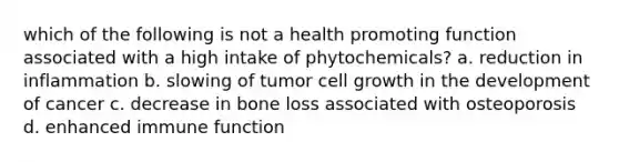 which of the following is not a health promoting function associated with a high intake of phytochemicals? a. reduction in inflammation b. slowing of tumor cell growth in the development of cancer c. decrease in bone loss associated with osteoporosis d. enhanced immune function