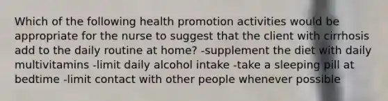 Which of the following health promotion activities would be appropriate for the nurse to suggest that the client with cirrhosis add to the daily routine at home? -supplement the diet with daily multivitamins -limit daily alcohol intake -take a sleeping pill at bedtime -limit contact with other people whenever possible