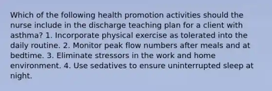 Which of the following health promotion activities should the nurse include in the discharge teaching plan for a client with asthma? 1. Incorporate physical exercise as tolerated into the daily routine. 2. Monitor peak flow numbers after meals and at bedtime. 3. Eliminate stressors in the work and home environment. 4. Use sedatives to ensure uninterrupted sleep at night.