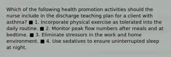 Which of the following health promotion activities should the nurse include in the discharge teaching plan for a client with asthma? ■ 1. Incorporate physical exercise as tolerated into the daily routine. ■ 2. Monitor peak flow numbers after meals and at bedtime. ■ 3. Eliminate stressors in the work and home environment. ■ 4. Use sedatives to ensure uninterrupted sleep at night.