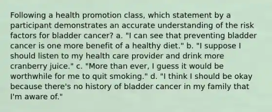 Following a health promotion class, which statement by a participant demonstrates an accurate understanding of the risk factors for bladder cancer? a. "I can see that preventing bladder cancer is one more benefit of a healthy diet." b. "I suppose I should listen to my health care provider and drink more cranberry juice." c. "More than ever, I guess it would be worthwhile for me to quit smoking." d. "I think I should be okay because there's no history of bladder cancer in my family that I'm aware of."