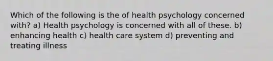 Which of the following is the of health psychology concerned with? a) Health psychology is concerned with all of these. b) enhancing health c) health care system d) preventing and treating illness