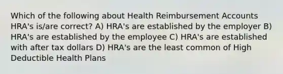 Which of the following about Health Reimbursement Accounts HRA's is/are correct? A) HRA's are established by the employer B) HRA's are established by the employee C) HRA's are established with after tax dollars D) HRA's are the least common of High Deductible Health Plans