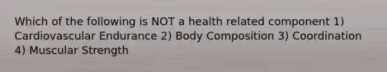 Which of the following is NOT a health related component 1) Cardiovascular Endurance 2) Body Composition 3) Coordination 4) Muscular Strength