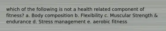 which of the following is not a health related component of fitness? a. Body composition b. Flexibility c. Muscular Strength & endurance d. Stress management e. aerobic fitness